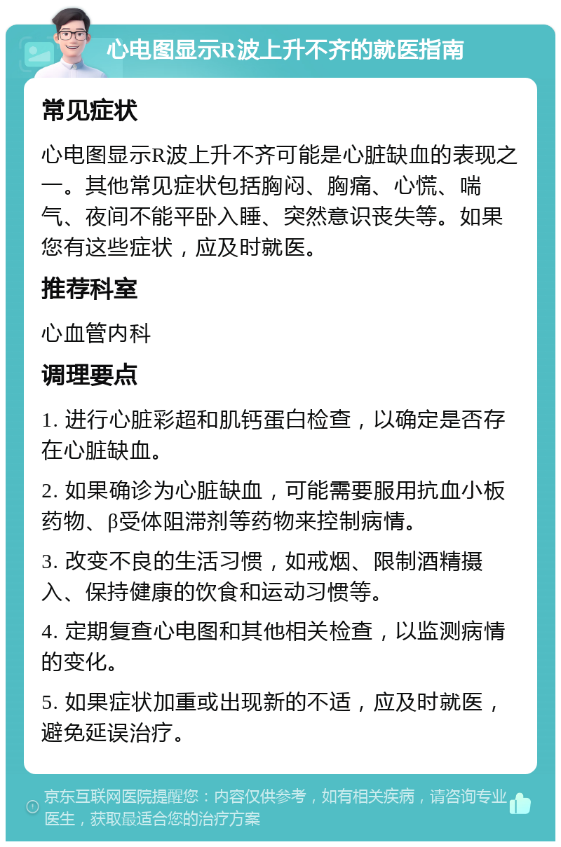 心电图显示R波上升不齐的就医指南 常见症状 心电图显示R波上升不齐可能是心脏缺血的表现之一。其他常见症状包括胸闷、胸痛、心慌、喘气、夜间不能平卧入睡、突然意识丧失等。如果您有这些症状，应及时就医。 推荐科室 心血管内科 调理要点 1. 进行心脏彩超和肌钙蛋白检查，以确定是否存在心脏缺血。 2. 如果确诊为心脏缺血，可能需要服用抗血小板药物、β受体阻滞剂等药物来控制病情。 3. 改变不良的生活习惯，如戒烟、限制酒精摄入、保持健康的饮食和运动习惯等。 4. 定期复查心电图和其他相关检查，以监测病情的变化。 5. 如果症状加重或出现新的不适，应及时就医，避免延误治疗。