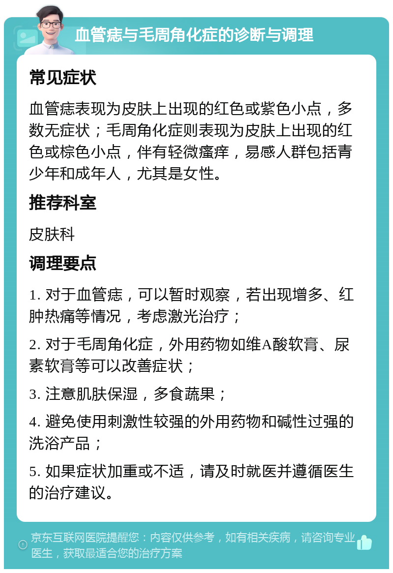 血管痣与毛周角化症的诊断与调理 常见症状 血管痣表现为皮肤上出现的红色或紫色小点，多数无症状；毛周角化症则表现为皮肤上出现的红色或棕色小点，伴有轻微瘙痒，易感人群包括青少年和成年人，尤其是女性。 推荐科室 皮肤科 调理要点 1. 对于血管痣，可以暂时观察，若出现增多、红肿热痛等情况，考虑激光治疗； 2. 对于毛周角化症，外用药物如维A酸软膏、尿素软膏等可以改善症状； 3. 注意肌肤保湿，多食蔬果； 4. 避免使用刺激性较强的外用药物和碱性过强的洗浴产品； 5. 如果症状加重或不适，请及时就医并遵循医生的治疗建议。