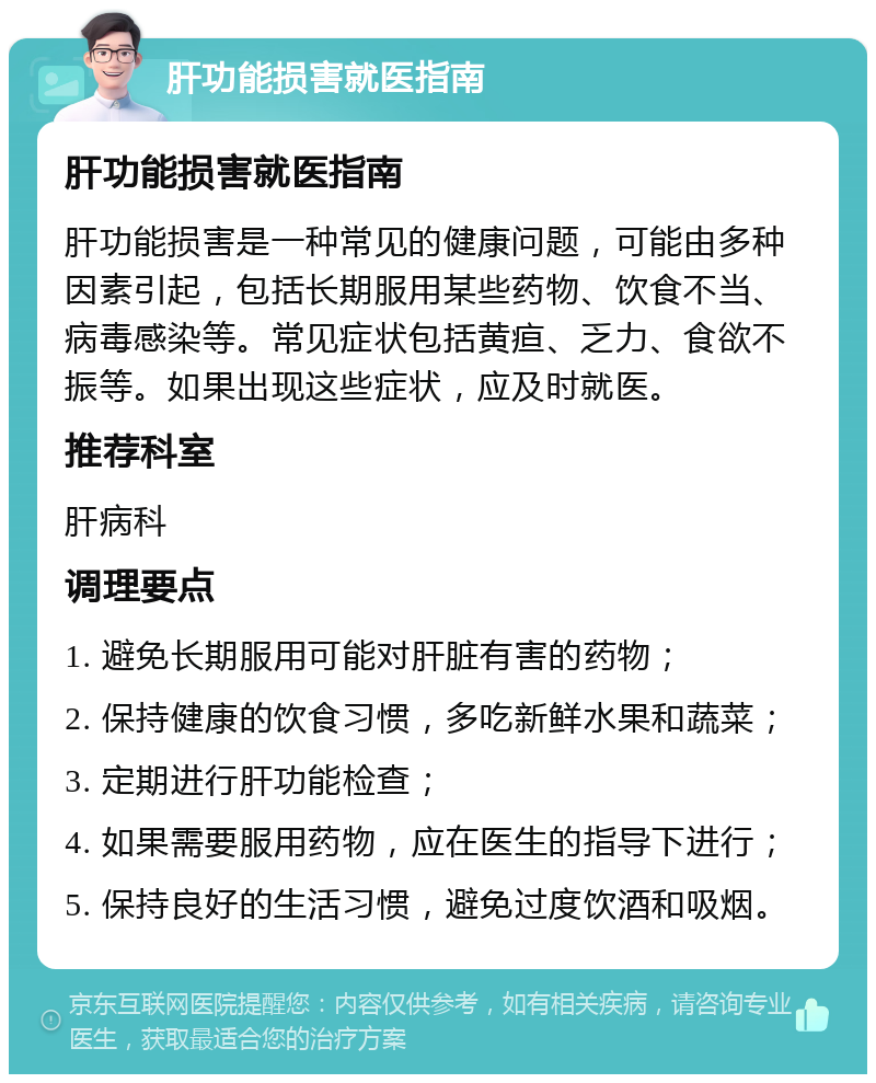 肝功能损害就医指南 肝功能损害就医指南 肝功能损害是一种常见的健康问题，可能由多种因素引起，包括长期服用某些药物、饮食不当、病毒感染等。常见症状包括黄疸、乏力、食欲不振等。如果出现这些症状，应及时就医。 推荐科室 肝病科 调理要点 1. 避免长期服用可能对肝脏有害的药物； 2. 保持健康的饮食习惯，多吃新鲜水果和蔬菜； 3. 定期进行肝功能检查； 4. 如果需要服用药物，应在医生的指导下进行； 5. 保持良好的生活习惯，避免过度饮酒和吸烟。