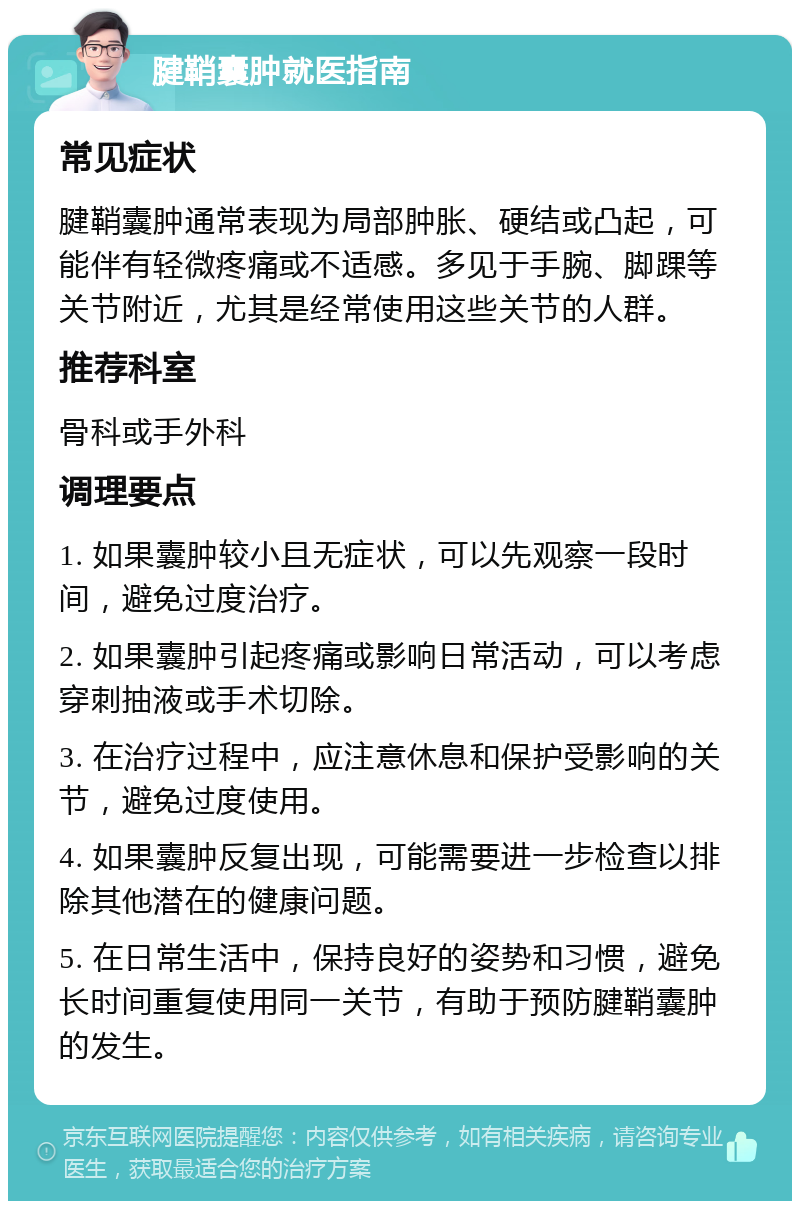 腱鞘囊肿就医指南 常见症状 腱鞘囊肿通常表现为局部肿胀、硬结或凸起，可能伴有轻微疼痛或不适感。多见于手腕、脚踝等关节附近，尤其是经常使用这些关节的人群。 推荐科室 骨科或手外科 调理要点 1. 如果囊肿较小且无症状，可以先观察一段时间，避免过度治疗。 2. 如果囊肿引起疼痛或影响日常活动，可以考虑穿刺抽液或手术切除。 3. 在治疗过程中，应注意休息和保护受影响的关节，避免过度使用。 4. 如果囊肿反复出现，可能需要进一步检查以排除其他潜在的健康问题。 5. 在日常生活中，保持良好的姿势和习惯，避免长时间重复使用同一关节，有助于预防腱鞘囊肿的发生。