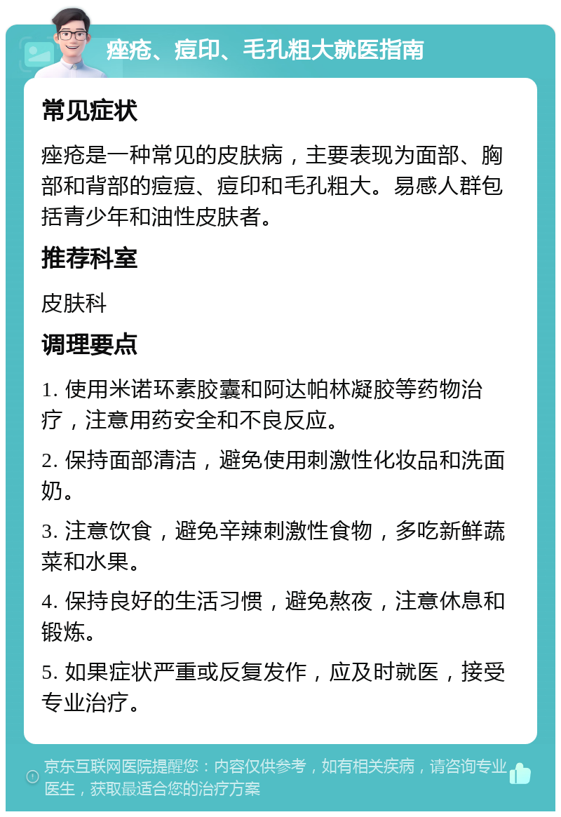 痤疮、痘印、毛孔粗大就医指南 常见症状 痤疮是一种常见的皮肤病，主要表现为面部、胸部和背部的痘痘、痘印和毛孔粗大。易感人群包括青少年和油性皮肤者。 推荐科室 皮肤科 调理要点 1. 使用米诺环素胶囊和阿达帕林凝胶等药物治疗，注意用药安全和不良反应。 2. 保持面部清洁，避免使用刺激性化妆品和洗面奶。 3. 注意饮食，避免辛辣刺激性食物，多吃新鲜蔬菜和水果。 4. 保持良好的生活习惯，避免熬夜，注意休息和锻炼。 5. 如果症状严重或反复发作，应及时就医，接受专业治疗。