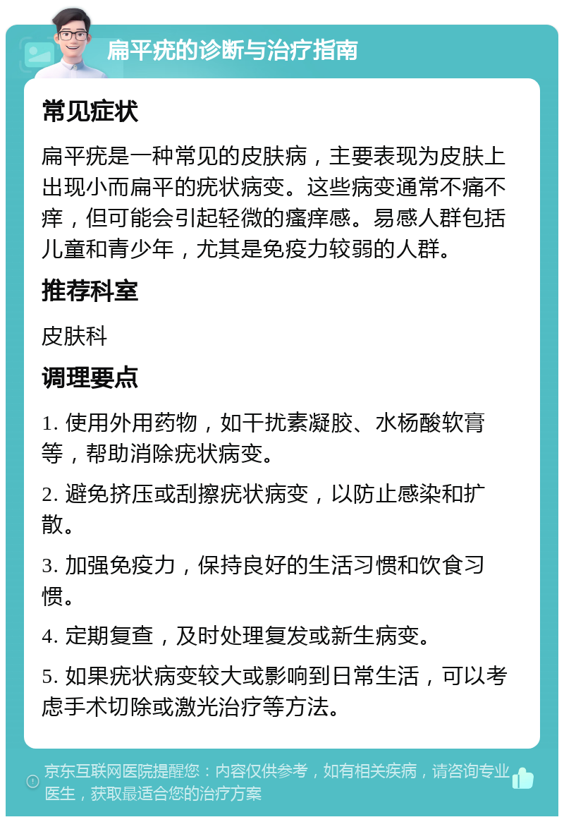 扁平疣的诊断与治疗指南 常见症状 扁平疣是一种常见的皮肤病，主要表现为皮肤上出现小而扁平的疣状病变。这些病变通常不痛不痒，但可能会引起轻微的瘙痒感。易感人群包括儿童和青少年，尤其是免疫力较弱的人群。 推荐科室 皮肤科 调理要点 1. 使用外用药物，如干扰素凝胶、水杨酸软膏等，帮助消除疣状病变。 2. 避免挤压或刮擦疣状病变，以防止感染和扩散。 3. 加强免疫力，保持良好的生活习惯和饮食习惯。 4. 定期复查，及时处理复发或新生病变。 5. 如果疣状病变较大或影响到日常生活，可以考虑手术切除或激光治疗等方法。