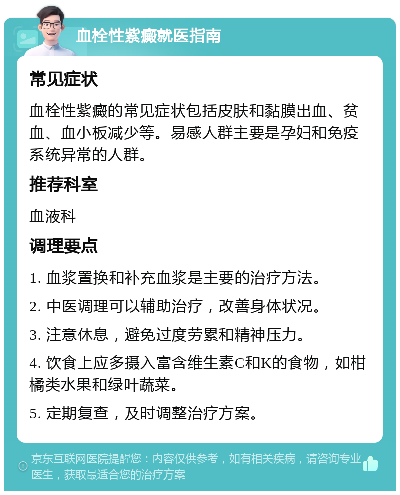 血栓性紫癜就医指南 常见症状 血栓性紫癜的常见症状包括皮肤和黏膜出血、贫血、血小板减少等。易感人群主要是孕妇和免疫系统异常的人群。 推荐科室 血液科 调理要点 1. 血浆置换和补充血浆是主要的治疗方法。 2. 中医调理可以辅助治疗，改善身体状况。 3. 注意休息，避免过度劳累和精神压力。 4. 饮食上应多摄入富含维生素C和K的食物，如柑橘类水果和绿叶蔬菜。 5. 定期复查，及时调整治疗方案。