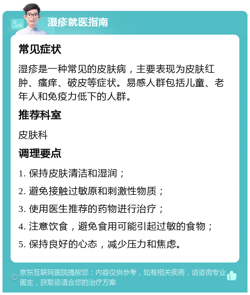 湿疹就医指南 常见症状 湿疹是一种常见的皮肤病，主要表现为皮肤红肿、瘙痒、破皮等症状。易感人群包括儿童、老年人和免疫力低下的人群。 推荐科室 皮肤科 调理要点 1. 保持皮肤清洁和湿润； 2. 避免接触过敏原和刺激性物质； 3. 使用医生推荐的药物进行治疗； 4. 注意饮食，避免食用可能引起过敏的食物； 5. 保持良好的心态，减少压力和焦虑。