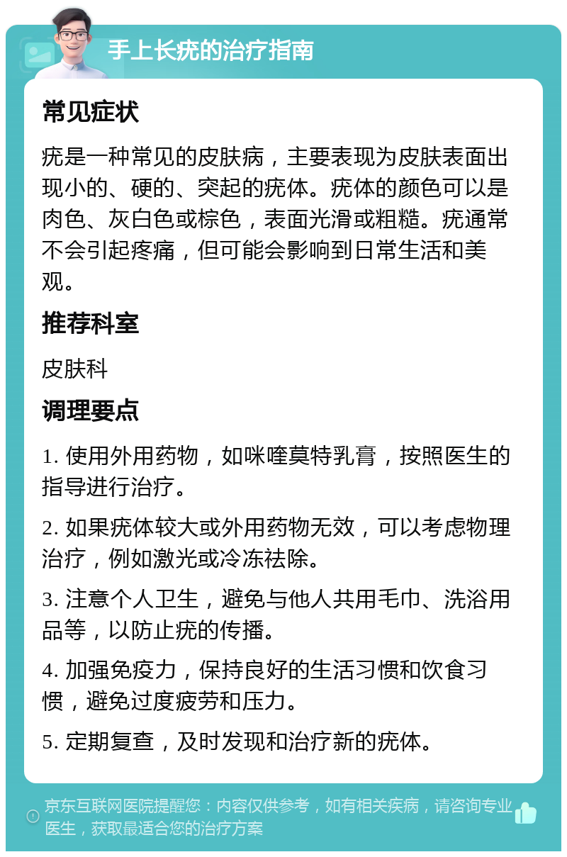 手上长疣的治疗指南 常见症状 疣是一种常见的皮肤病，主要表现为皮肤表面出现小的、硬的、突起的疣体。疣体的颜色可以是肉色、灰白色或棕色，表面光滑或粗糙。疣通常不会引起疼痛，但可能会影响到日常生活和美观。 推荐科室 皮肤科 调理要点 1. 使用外用药物，如咪喹莫特乳膏，按照医生的指导进行治疗。 2. 如果疣体较大或外用药物无效，可以考虑物理治疗，例如激光或冷冻祛除。 3. 注意个人卫生，避免与他人共用毛巾、洗浴用品等，以防止疣的传播。 4. 加强免疫力，保持良好的生活习惯和饮食习惯，避免过度疲劳和压力。 5. 定期复查，及时发现和治疗新的疣体。