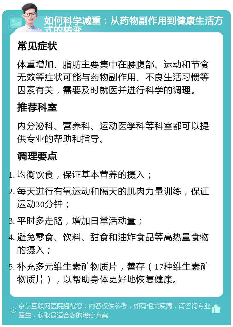 如何科学减重：从药物副作用到健康生活方式的转变 常见症状 体重增加、脂肪主要集中在腰腹部、运动和节食无效等症状可能与药物副作用、不良生活习惯等因素有关，需要及时就医并进行科学的调理。 推荐科室 内分泌科、营养科、运动医学科等科室都可以提供专业的帮助和指导。 调理要点 均衡饮食，保证基本营养的摄入； 每天进行有氧运动和隔天的肌肉力量训练，保证运动30分钟； 平时多走路，增加日常活动量； 避免零食、饮料、甜食和油炸食品等高热量食物的摄入； 补充多元维生素矿物质片，善存（17种维生素矿物质片），以帮助身体更好地恢复健康。