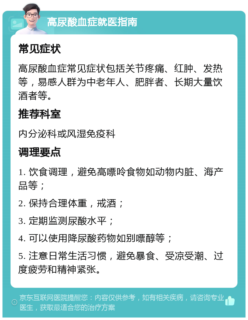 高尿酸血症就医指南 常见症状 高尿酸血症常见症状包括关节疼痛、红肿、发热等，易感人群为中老年人、肥胖者、长期大量饮酒者等。 推荐科室 内分泌科或风湿免疫科 调理要点 1. 饮食调理，避免高嘌呤食物如动物内脏、海产品等； 2. 保持合理体重，戒酒； 3. 定期监测尿酸水平； 4. 可以使用降尿酸药物如别嘌醇等； 5. 注意日常生活习惯，避免暴食、受凉受潮、过度疲劳和精神紧张。