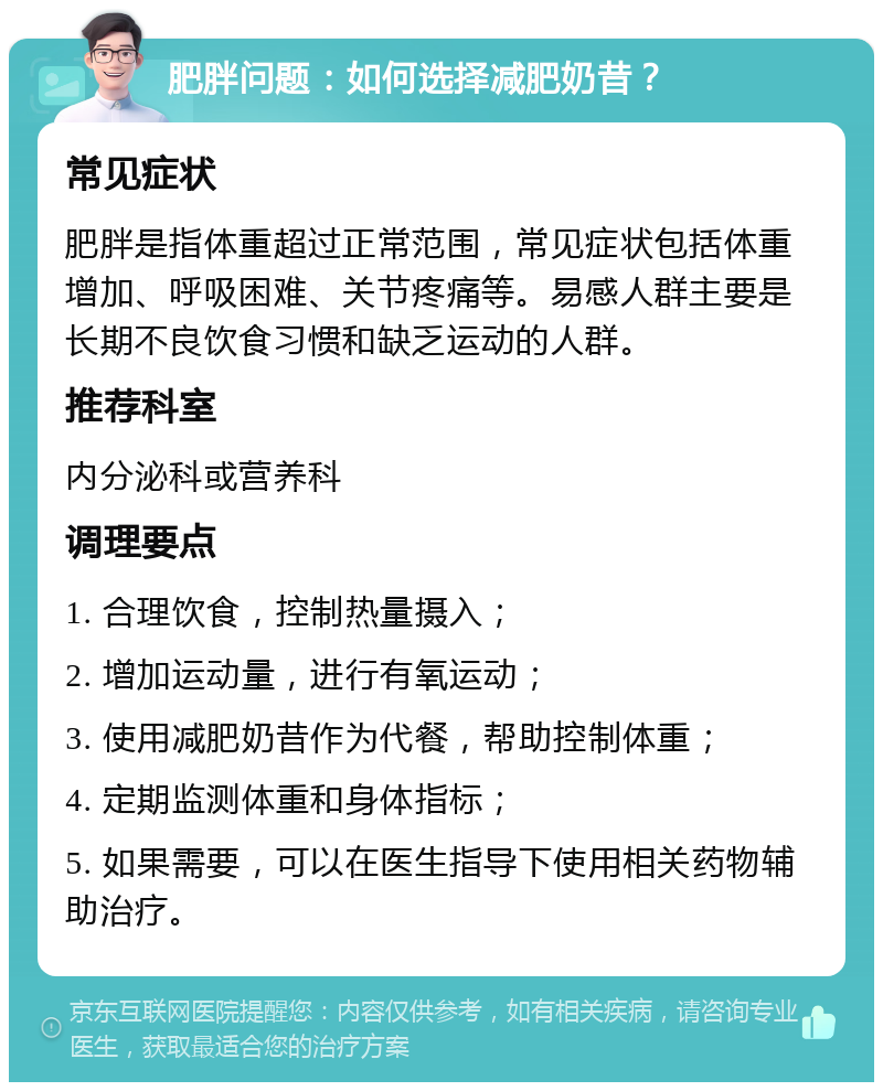 肥胖问题：如何选择减肥奶昔？ 常见症状 肥胖是指体重超过正常范围，常见症状包括体重增加、呼吸困难、关节疼痛等。易感人群主要是长期不良饮食习惯和缺乏运动的人群。 推荐科室 内分泌科或营养科 调理要点 1. 合理饮食，控制热量摄入； 2. 增加运动量，进行有氧运动； 3. 使用减肥奶昔作为代餐，帮助控制体重； 4. 定期监测体重和身体指标； 5. 如果需要，可以在医生指导下使用相关药物辅助治疗。