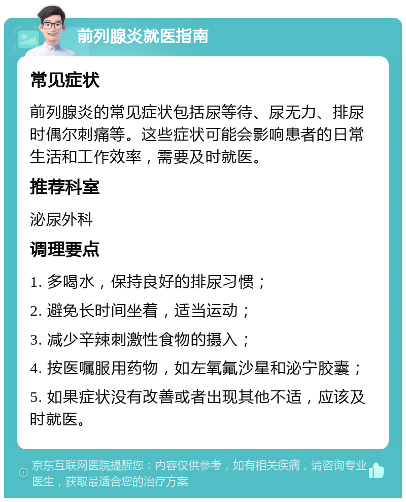 前列腺炎就医指南 常见症状 前列腺炎的常见症状包括尿等待、尿无力、排尿时偶尔刺痛等。这些症状可能会影响患者的日常生活和工作效率，需要及时就医。 推荐科室 泌尿外科 调理要点 1. 多喝水，保持良好的排尿习惯； 2. 避免长时间坐着，适当运动； 3. 减少辛辣刺激性食物的摄入； 4. 按医嘱服用药物，如左氧氟沙星和泌宁胶囊； 5. 如果症状没有改善或者出现其他不适，应该及时就医。