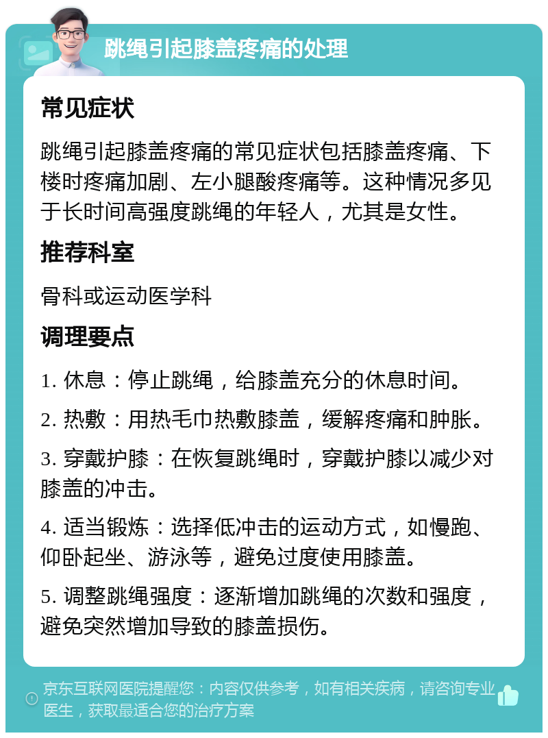 跳绳引起膝盖疼痛的处理 常见症状 跳绳引起膝盖疼痛的常见症状包括膝盖疼痛、下楼时疼痛加剧、左小腿酸疼痛等。这种情况多见于长时间高强度跳绳的年轻人，尤其是女性。 推荐科室 骨科或运动医学科 调理要点 1. 休息：停止跳绳，给膝盖充分的休息时间。 2. 热敷：用热毛巾热敷膝盖，缓解疼痛和肿胀。 3. 穿戴护膝：在恢复跳绳时，穿戴护膝以减少对膝盖的冲击。 4. 适当锻炼：选择低冲击的运动方式，如慢跑、仰卧起坐、游泳等，避免过度使用膝盖。 5. 调整跳绳强度：逐渐增加跳绳的次数和强度，避免突然增加导致的膝盖损伤。