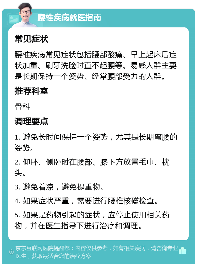 腰椎疾病就医指南 常见症状 腰椎疾病常见症状包括腰部酸痛、早上起床后症状加重、刷牙洗脸时直不起腰等。易感人群主要是长期保持一个姿势、经常腰部受力的人群。 推荐科室 骨科 调理要点 1. 避免长时间保持一个姿势，尤其是长期弯腰的姿势。 2. 仰卧、侧卧时在腰部、膝下方放置毛巾、枕头。 3. 避免着凉，避免提重物。 4. 如果症状严重，需要进行腰椎核磁检查。 5. 如果是药物引起的症状，应停止使用相关药物，并在医生指导下进行治疗和调理。