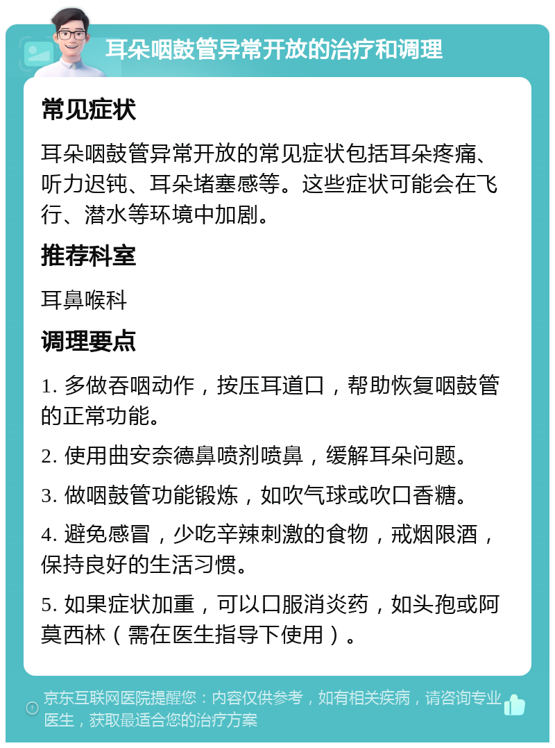 耳朵咽鼓管异常开放的治疗和调理 常见症状 耳朵咽鼓管异常开放的常见症状包括耳朵疼痛、听力迟钝、耳朵堵塞感等。这些症状可能会在飞行、潜水等环境中加剧。 推荐科室 耳鼻喉科 调理要点 1. 多做吞咽动作，按压耳道口，帮助恢复咽鼓管的正常功能。 2. 使用曲安奈德鼻喷剂喷鼻，缓解耳朵问题。 3. 做咽鼓管功能锻炼，如吹气球或吹口香糖。 4. 避免感冒，少吃辛辣刺激的食物，戒烟限酒，保持良好的生活习惯。 5. 如果症状加重，可以口服消炎药，如头孢或阿莫西林（需在医生指导下使用）。