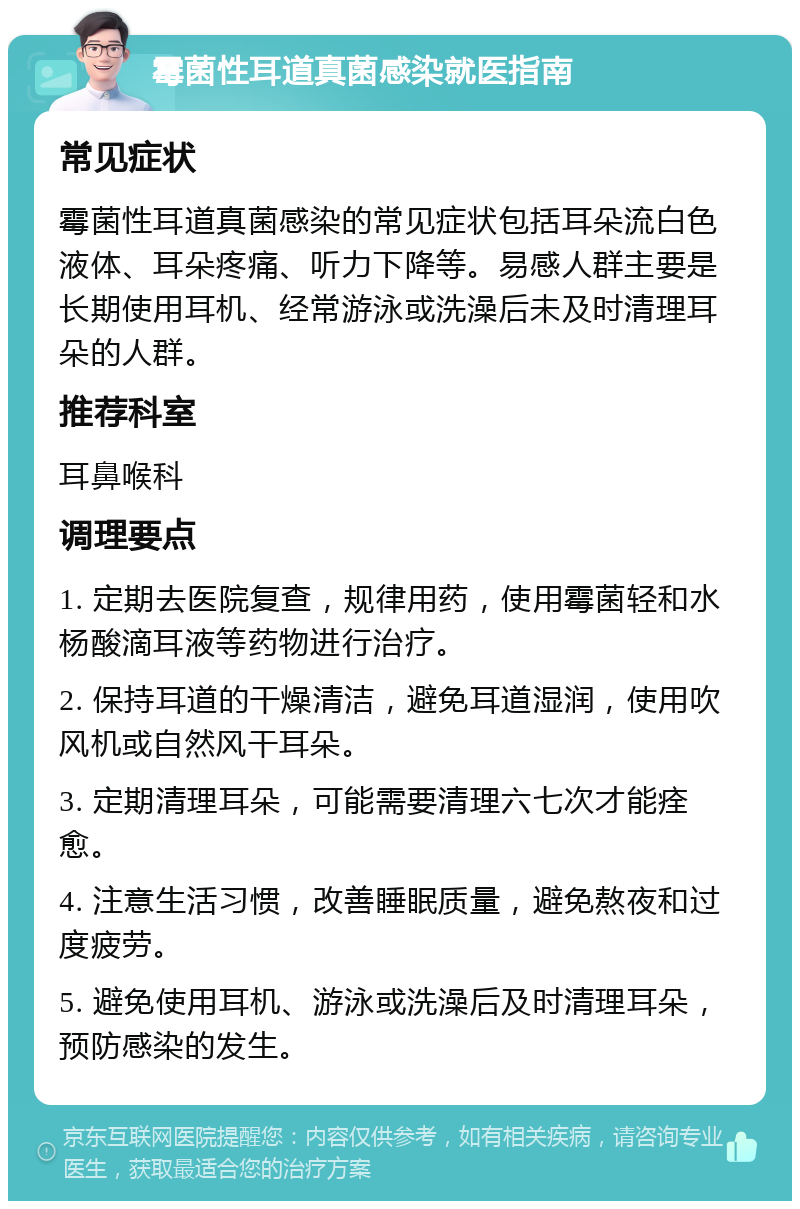 霉菌性耳道真菌感染就医指南 常见症状 霉菌性耳道真菌感染的常见症状包括耳朵流白色液体、耳朵疼痛、听力下降等。易感人群主要是长期使用耳机、经常游泳或洗澡后未及时清理耳朵的人群。 推荐科室 耳鼻喉科 调理要点 1. 定期去医院复查，规律用药，使用霉菌轻和水杨酸滴耳液等药物进行治疗。 2. 保持耳道的干燥清洁，避免耳道湿润，使用吹风机或自然风干耳朵。 3. 定期清理耳朵，可能需要清理六七次才能痊愈。 4. 注意生活习惯，改善睡眠质量，避免熬夜和过度疲劳。 5. 避免使用耳机、游泳或洗澡后及时清理耳朵，预防感染的发生。