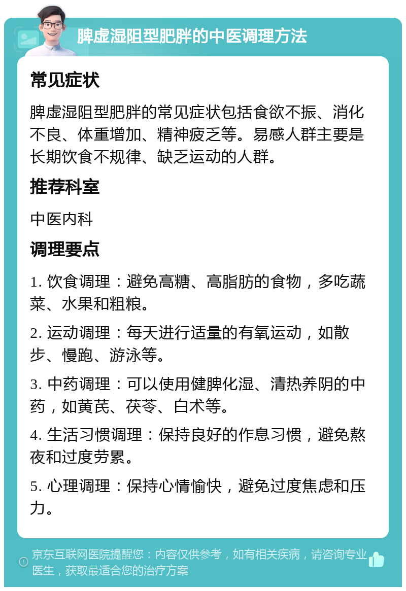 脾虚湿阻型肥胖的中医调理方法 常见症状 脾虚湿阻型肥胖的常见症状包括食欲不振、消化不良、体重增加、精神疲乏等。易感人群主要是长期饮食不规律、缺乏运动的人群。 推荐科室 中医内科 调理要点 1. 饮食调理：避免高糖、高脂肪的食物，多吃蔬菜、水果和粗粮。 2. 运动调理：每天进行适量的有氧运动，如散步、慢跑、游泳等。 3. 中药调理：可以使用健脾化湿、清热养阴的中药，如黄芪、茯苓、白术等。 4. 生活习惯调理：保持良好的作息习惯，避免熬夜和过度劳累。 5. 心理调理：保持心情愉快，避免过度焦虑和压力。