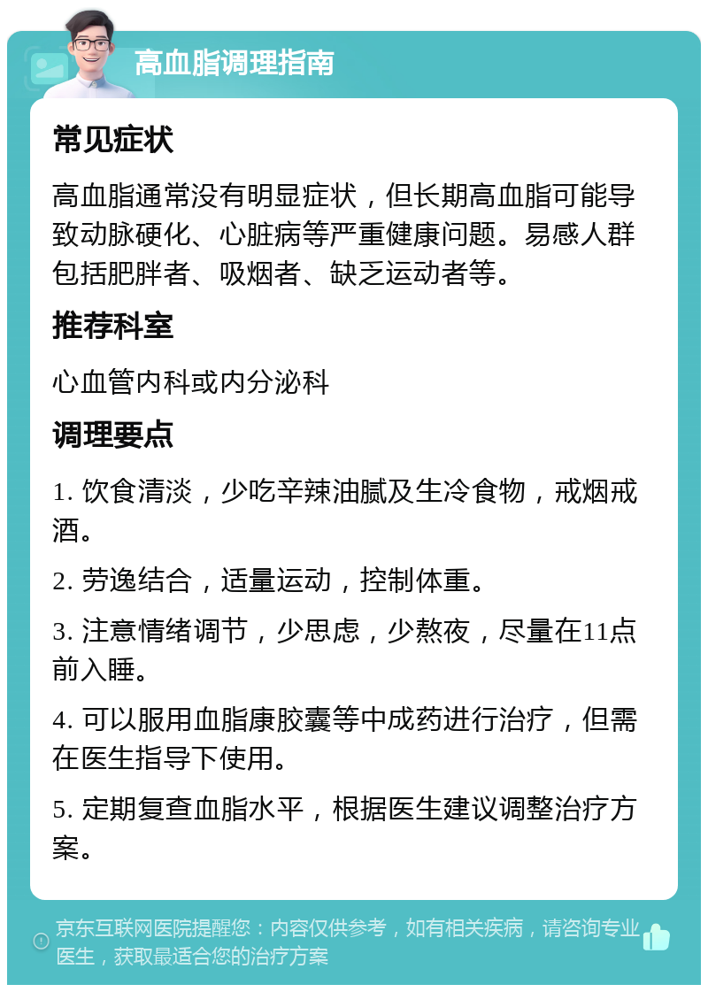 高血脂调理指南 常见症状 高血脂通常没有明显症状，但长期高血脂可能导致动脉硬化、心脏病等严重健康问题。易感人群包括肥胖者、吸烟者、缺乏运动者等。 推荐科室 心血管内科或内分泌科 调理要点 1. 饮食清淡，少吃辛辣油腻及生冷食物，戒烟戒酒。 2. 劳逸结合，适量运动，控制体重。 3. 注意情绪调节，少思虑，少熬夜，尽量在11点前入睡。 4. 可以服用血脂康胶囊等中成药进行治疗，但需在医生指导下使用。 5. 定期复查血脂水平，根据医生建议调整治疗方案。