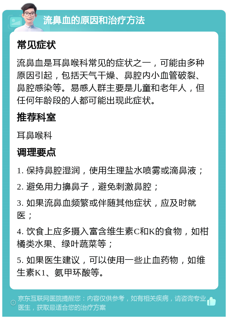 流鼻血的原因和治疗方法 常见症状 流鼻血是耳鼻喉科常见的症状之一，可能由多种原因引起，包括天气干燥、鼻腔内小血管破裂、鼻腔感染等。易感人群主要是儿童和老年人，但任何年龄段的人都可能出现此症状。 推荐科室 耳鼻喉科 调理要点 1. 保持鼻腔湿润，使用生理盐水喷雾或滴鼻液； 2. 避免用力擤鼻子，避免刺激鼻腔； 3. 如果流鼻血频繁或伴随其他症状，应及时就医； 4. 饮食上应多摄入富含维生素C和K的食物，如柑橘类水果、绿叶蔬菜等； 5. 如果医生建议，可以使用一些止血药物，如维生素K1、氨甲环酸等。