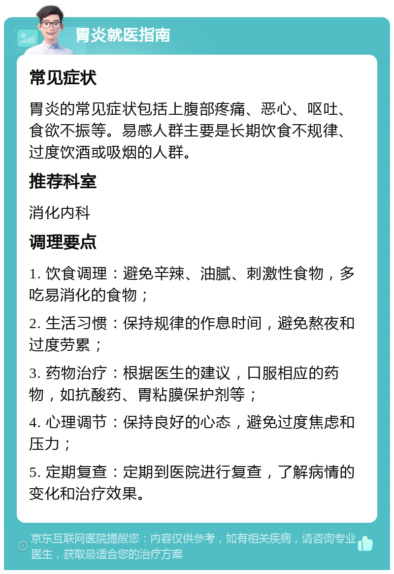 胃炎就医指南 常见症状 胃炎的常见症状包括上腹部疼痛、恶心、呕吐、食欲不振等。易感人群主要是长期饮食不规律、过度饮酒或吸烟的人群。 推荐科室 消化内科 调理要点 1. 饮食调理：避免辛辣、油腻、刺激性食物，多吃易消化的食物； 2. 生活习惯：保持规律的作息时间，避免熬夜和过度劳累； 3. 药物治疗：根据医生的建议，口服相应的药物，如抗酸药、胃粘膜保护剂等； 4. 心理调节：保持良好的心态，避免过度焦虑和压力； 5. 定期复查：定期到医院进行复查，了解病情的变化和治疗效果。