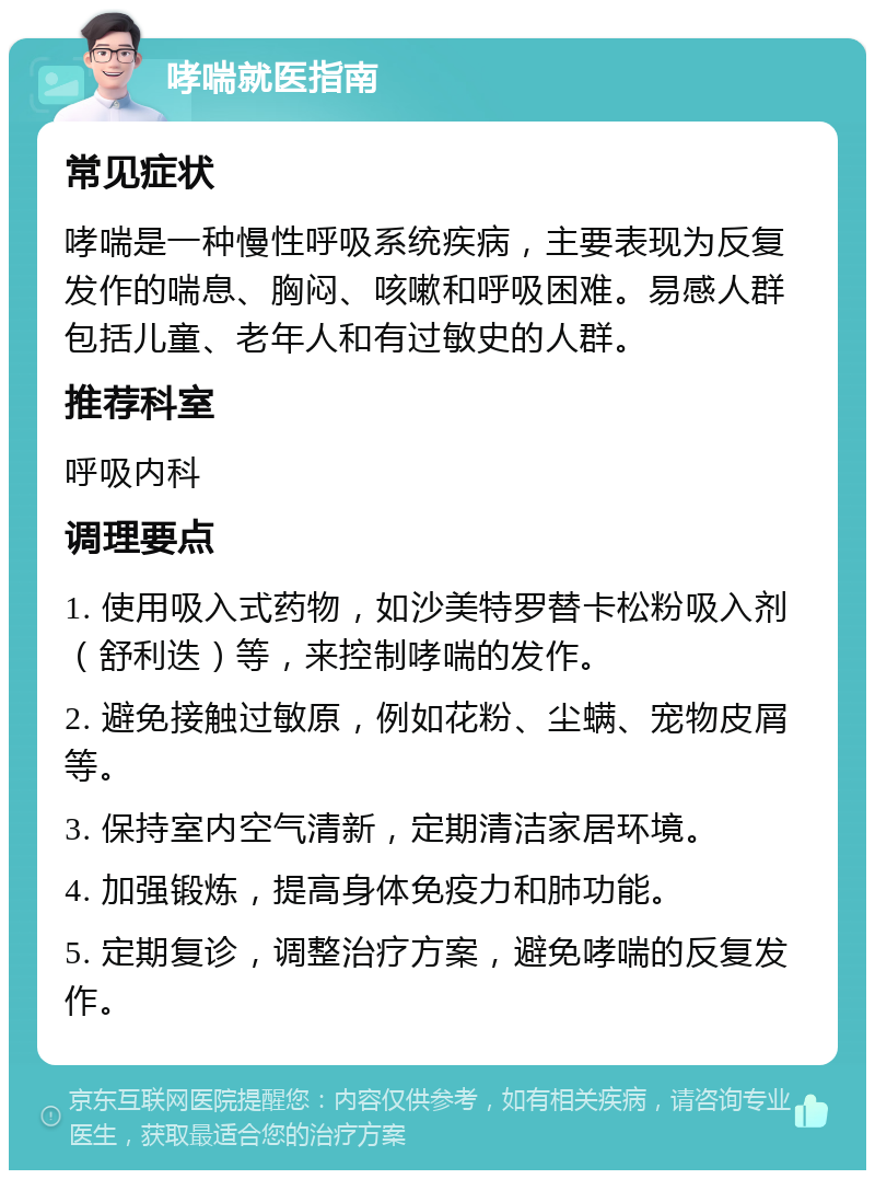 哮喘就医指南 常见症状 哮喘是一种慢性呼吸系统疾病，主要表现为反复发作的喘息、胸闷、咳嗽和呼吸困难。易感人群包括儿童、老年人和有过敏史的人群。 推荐科室 呼吸内科 调理要点 1. 使用吸入式药物，如沙美特罗替卡松粉吸入剂（舒利迭）等，来控制哮喘的发作。 2. 避免接触过敏原，例如花粉、尘螨、宠物皮屑等。 3. 保持室内空气清新，定期清洁家居环境。 4. 加强锻炼，提高身体免疫力和肺功能。 5. 定期复诊，调整治疗方案，避免哮喘的反复发作。