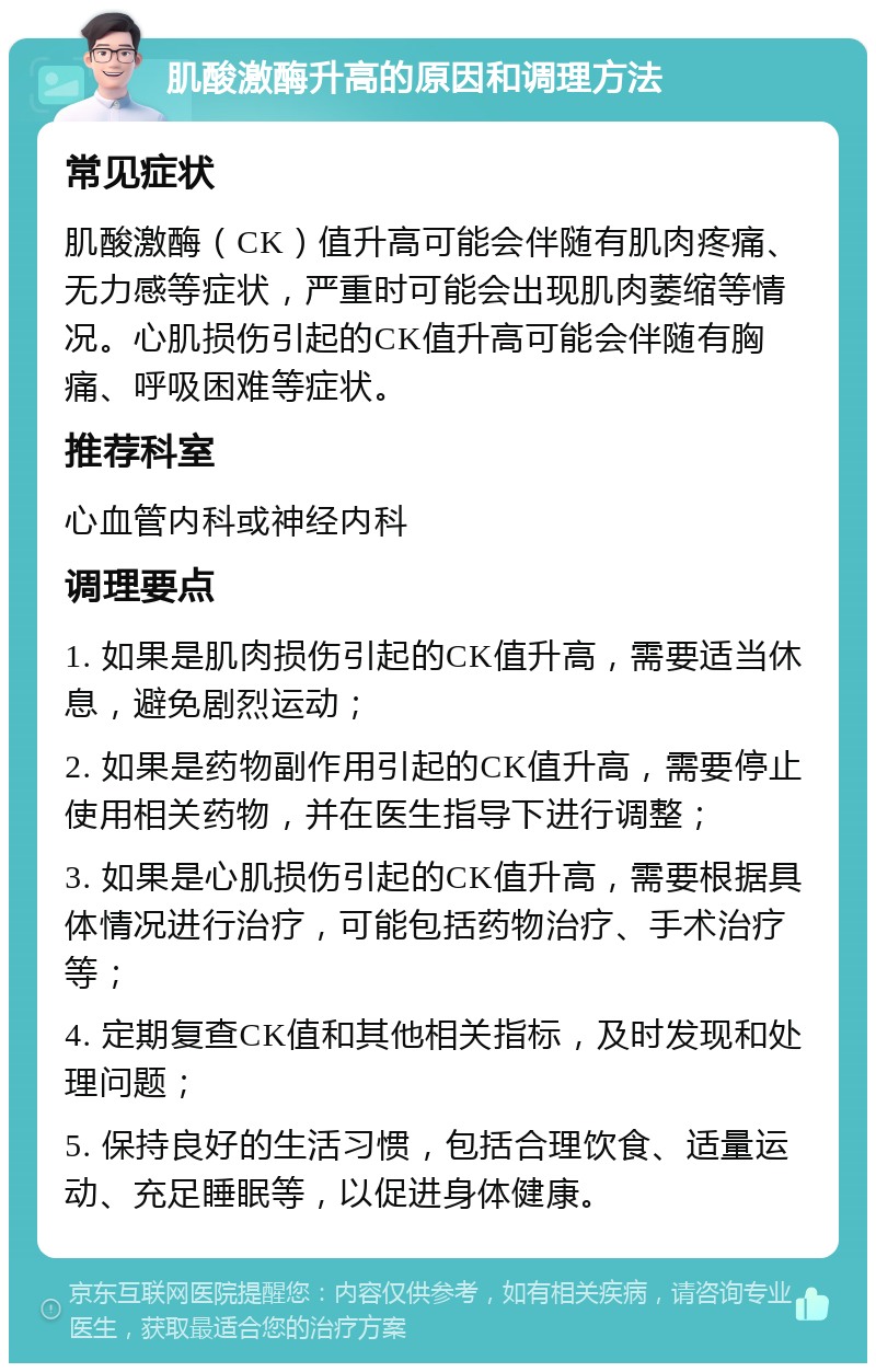 肌酸激酶升高的原因和调理方法 常见症状 肌酸激酶（CK）值升高可能会伴随有肌肉疼痛、无力感等症状，严重时可能会出现肌肉萎缩等情况。心肌损伤引起的CK值升高可能会伴随有胸痛、呼吸困难等症状。 推荐科室 心血管内科或神经内科 调理要点 1. 如果是肌肉损伤引起的CK值升高，需要适当休息，避免剧烈运动； 2. 如果是药物副作用引起的CK值升高，需要停止使用相关药物，并在医生指导下进行调整； 3. 如果是心肌损伤引起的CK值升高，需要根据具体情况进行治疗，可能包括药物治疗、手术治疗等； 4. 定期复查CK值和其他相关指标，及时发现和处理问题； 5. 保持良好的生活习惯，包括合理饮食、适量运动、充足睡眠等，以促进身体健康。