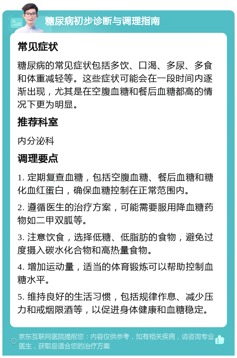 糖尿病初步诊断与调理指南 常见症状 糖尿病的常见症状包括多饮、口渴、多尿、多食和体重减轻等。这些症状可能会在一段时间内逐渐出现，尤其是在空腹血糖和餐后血糖都高的情况下更为明显。 推荐科室 内分泌科 调理要点 1. 定期复查血糖，包括空腹血糖、餐后血糖和糖化血红蛋白，确保血糖控制在正常范围内。 2. 遵循医生的治疗方案，可能需要服用降血糖药物如二甲双胍等。 3. 注意饮食，选择低糖、低脂肪的食物，避免过度摄入碳水化合物和高热量食物。 4. 增加运动量，适当的体育锻炼可以帮助控制血糖水平。 5. 维持良好的生活习惯，包括规律作息、减少压力和戒烟限酒等，以促进身体健康和血糖稳定。