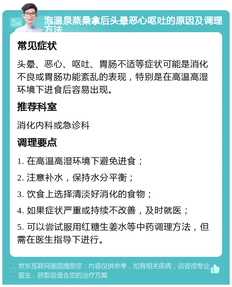 泡温泉蒸桑拿后头晕恶心呕吐的原因及调理方法 常见症状 头晕、恶心、呕吐、胃肠不适等症状可能是消化不良或胃肠功能紊乱的表现，特别是在高温高湿环境下进食后容易出现。 推荐科室 消化内科或急诊科 调理要点 1. 在高温高湿环境下避免进食； 2. 注意补水，保持水分平衡； 3. 饮食上选择清淡好消化的食物； 4. 如果症状严重或持续不改善，及时就医； 5. 可以尝试服用红糖生姜水等中药调理方法，但需在医生指导下进行。