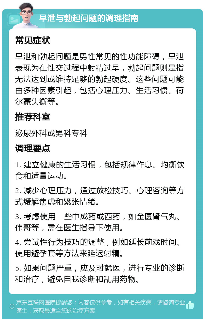 早泄与勃起问题的调理指南 常见症状 早泄和勃起问题是男性常见的性功能障碍，早泄表现为在性交过程中射精过早，勃起问题则是指无法达到或维持足够的勃起硬度。这些问题可能由多种因素引起，包括心理压力、生活习惯、荷尔蒙失衡等。 推荐科室 泌尿外科或男科专科 调理要点 1. 建立健康的生活习惯，包括规律作息、均衡饮食和适量运动。 2. 减少心理压力，通过放松技巧、心理咨询等方式缓解焦虑和紧张情绪。 3. 考虑使用一些中成药或西药，如金匮肾气丸、伟哥等，需在医生指导下使用。 4. 尝试性行为技巧的调整，例如延长前戏时间、使用避孕套等方法来延迟射精。 5. 如果问题严重，应及时就医，进行专业的诊断和治疗，避免自我诊断和乱用药物。