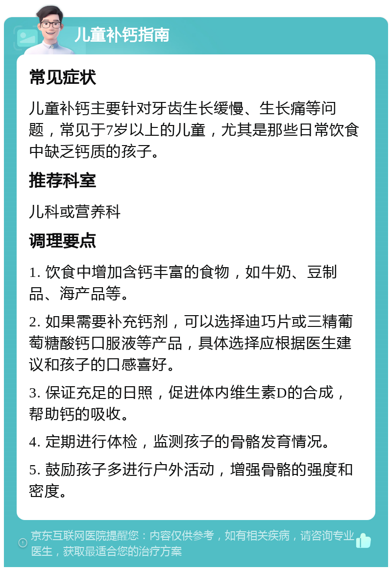 儿童补钙指南 常见症状 儿童补钙主要针对牙齿生长缓慢、生长痛等问题，常见于7岁以上的儿童，尤其是那些日常饮食中缺乏钙质的孩子。 推荐科室 儿科或营养科 调理要点 1. 饮食中增加含钙丰富的食物，如牛奶、豆制品、海产品等。 2. 如果需要补充钙剂，可以选择迪巧片或三精葡萄糖酸钙口服液等产品，具体选择应根据医生建议和孩子的口感喜好。 3. 保证充足的日照，促进体内维生素D的合成，帮助钙的吸收。 4. 定期进行体检，监测孩子的骨骼发育情况。 5. 鼓励孩子多进行户外活动，增强骨骼的强度和密度。