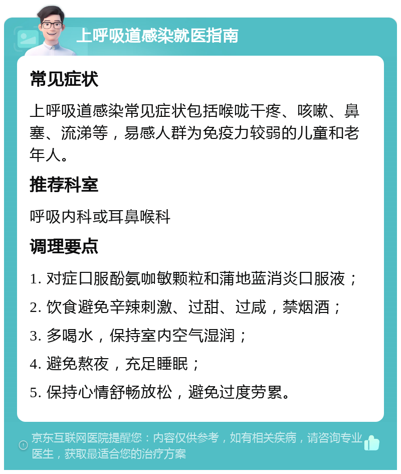 上呼吸道感染就医指南 常见症状 上呼吸道感染常见症状包括喉咙干疼、咳嗽、鼻塞、流涕等，易感人群为免疫力较弱的儿童和老年人。 推荐科室 呼吸内科或耳鼻喉科 调理要点 1. 对症口服酚氨咖敏颗粒和蒲地蓝消炎口服液； 2. 饮食避免辛辣刺激、过甜、过咸，禁烟酒； 3. 多喝水，保持室内空气湿润； 4. 避免熬夜，充足睡眠； 5. 保持心情舒畅放松，避免过度劳累。