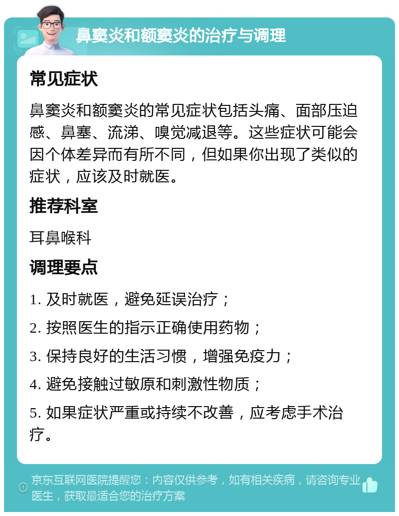 鼻窦炎和额窦炎的治疗与调理 常见症状 鼻窦炎和额窦炎的常见症状包括头痛、面部压迫感、鼻塞、流涕、嗅觉减退等。这些症状可能会因个体差异而有所不同，但如果你出现了类似的症状，应该及时就医。 推荐科室 耳鼻喉科 调理要点 1. 及时就医，避免延误治疗； 2. 按照医生的指示正确使用药物； 3. 保持良好的生活习惯，增强免疫力； 4. 避免接触过敏原和刺激性物质； 5. 如果症状严重或持续不改善，应考虑手术治疗。