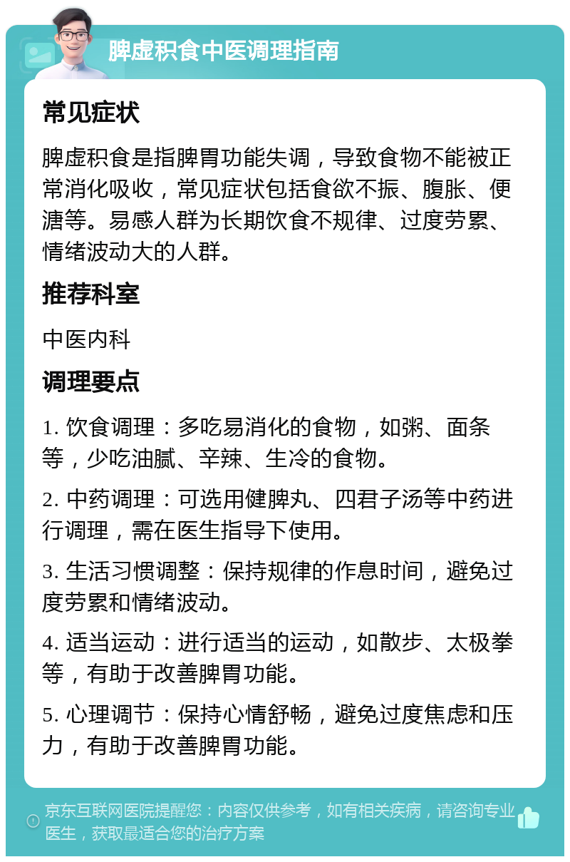 脾虚积食中医调理指南 常见症状 脾虚积食是指脾胃功能失调，导致食物不能被正常消化吸收，常见症状包括食欲不振、腹胀、便溏等。易感人群为长期饮食不规律、过度劳累、情绪波动大的人群。 推荐科室 中医内科 调理要点 1. 饮食调理：多吃易消化的食物，如粥、面条等，少吃油腻、辛辣、生冷的食物。 2. 中药调理：可选用健脾丸、四君子汤等中药进行调理，需在医生指导下使用。 3. 生活习惯调整：保持规律的作息时间，避免过度劳累和情绪波动。 4. 适当运动：进行适当的运动，如散步、太极拳等，有助于改善脾胃功能。 5. 心理调节：保持心情舒畅，避免过度焦虑和压力，有助于改善脾胃功能。