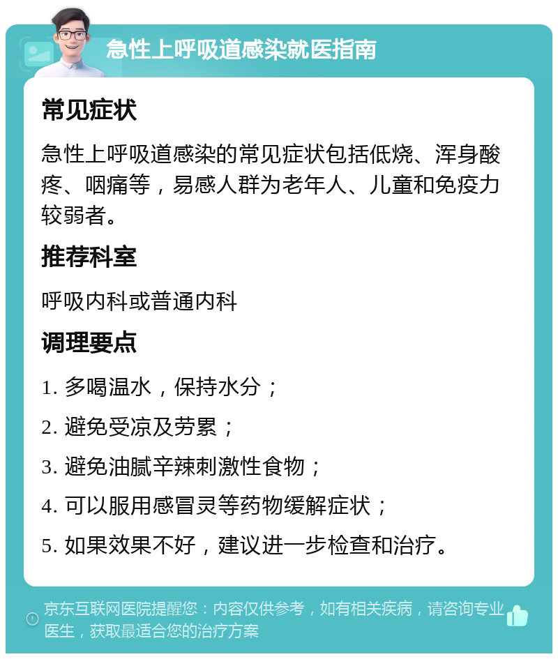 急性上呼吸道感染就医指南 常见症状 急性上呼吸道感染的常见症状包括低烧、浑身酸疼、咽痛等，易感人群为老年人、儿童和免疫力较弱者。 推荐科室 呼吸内科或普通内科 调理要点 1. 多喝温水，保持水分； 2. 避免受凉及劳累； 3. 避免油腻辛辣刺激性食物； 4. 可以服用感冒灵等药物缓解症状； 5. 如果效果不好，建议进一步检查和治疗。