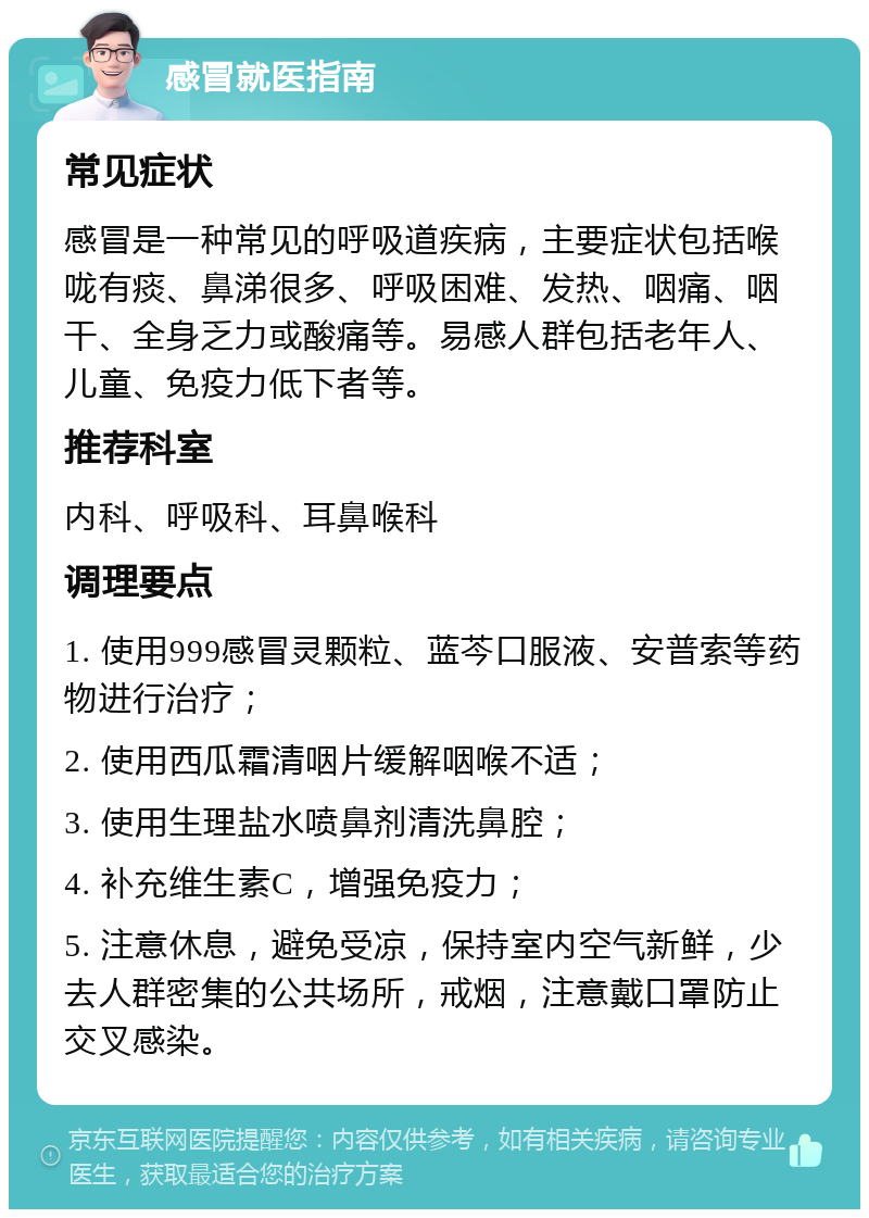 感冒就医指南 常见症状 感冒是一种常见的呼吸道疾病，主要症状包括喉咙有痰、鼻涕很多、呼吸困难、发热、咽痛、咽干、全身乏力或酸痛等。易感人群包括老年人、儿童、免疫力低下者等。 推荐科室 内科、呼吸科、耳鼻喉科 调理要点 1. 使用999感冒灵颗粒、蓝芩口服液、安普索等药物进行治疗； 2. 使用西瓜霜清咽片缓解咽喉不适； 3. 使用生理盐水喷鼻剂清洗鼻腔； 4. 补充维生素C，增强免疫力； 5. 注意休息，避免受凉，保持室内空气新鲜，少去人群密集的公共场所，戒烟，注意戴口罩防止交叉感染。