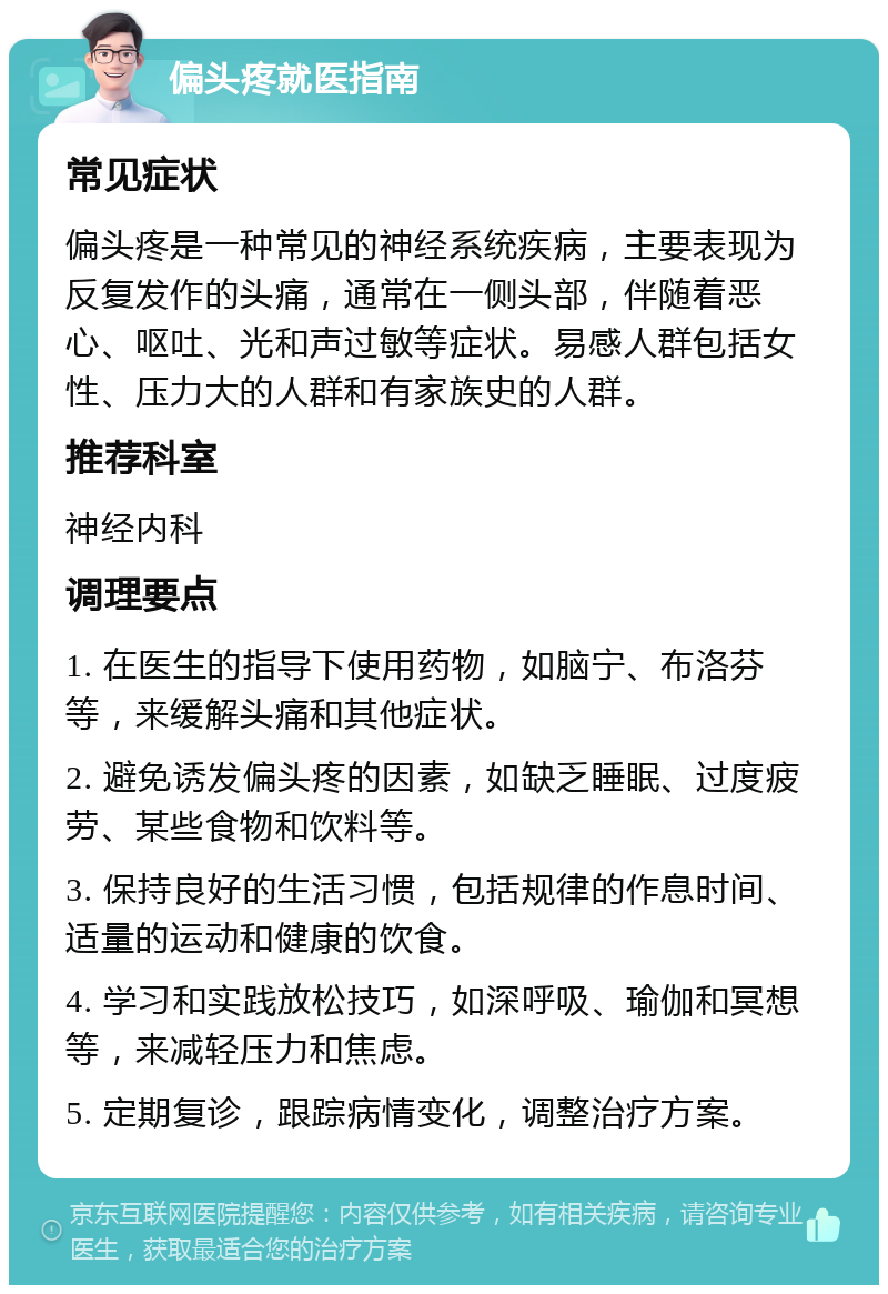 偏头疼就医指南 常见症状 偏头疼是一种常见的神经系统疾病，主要表现为反复发作的头痛，通常在一侧头部，伴随着恶心、呕吐、光和声过敏等症状。易感人群包括女性、压力大的人群和有家族史的人群。 推荐科室 神经内科 调理要点 1. 在医生的指导下使用药物，如脑宁、布洛芬等，来缓解头痛和其他症状。 2. 避免诱发偏头疼的因素，如缺乏睡眠、过度疲劳、某些食物和饮料等。 3. 保持良好的生活习惯，包括规律的作息时间、适量的运动和健康的饮食。 4. 学习和实践放松技巧，如深呼吸、瑜伽和冥想等，来减轻压力和焦虑。 5. 定期复诊，跟踪病情变化，调整治疗方案。