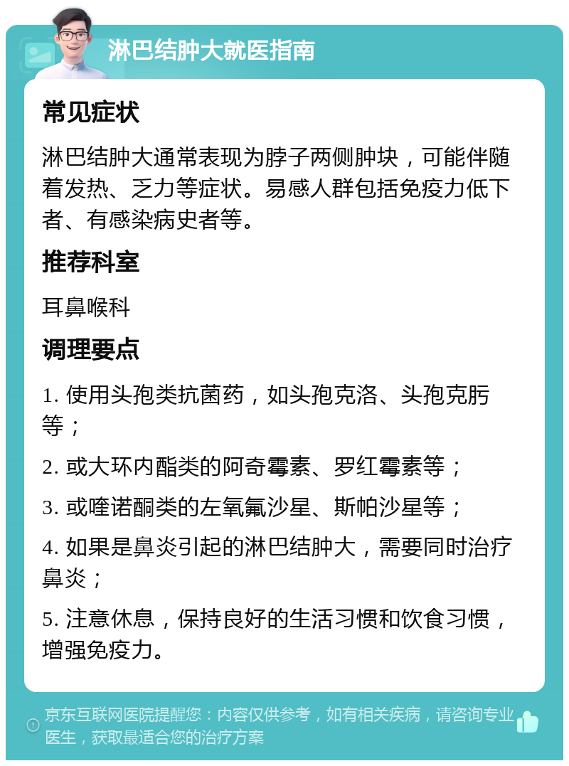 淋巴结肿大就医指南 常见症状 淋巴结肿大通常表现为脖子两侧肿块，可能伴随着发热、乏力等症状。易感人群包括免疫力低下者、有感染病史者等。 推荐科室 耳鼻喉科 调理要点 1. 使用头孢类抗菌药，如头孢克洛、头孢克肟等； 2. 或大环内酯类的阿奇霉素、罗红霉素等； 3. 或喹诺酮类的左氧氟沙星、斯帕沙星等； 4. 如果是鼻炎引起的淋巴结肿大，需要同时治疗鼻炎； 5. 注意休息，保持良好的生活习惯和饮食习惯，增强免疫力。