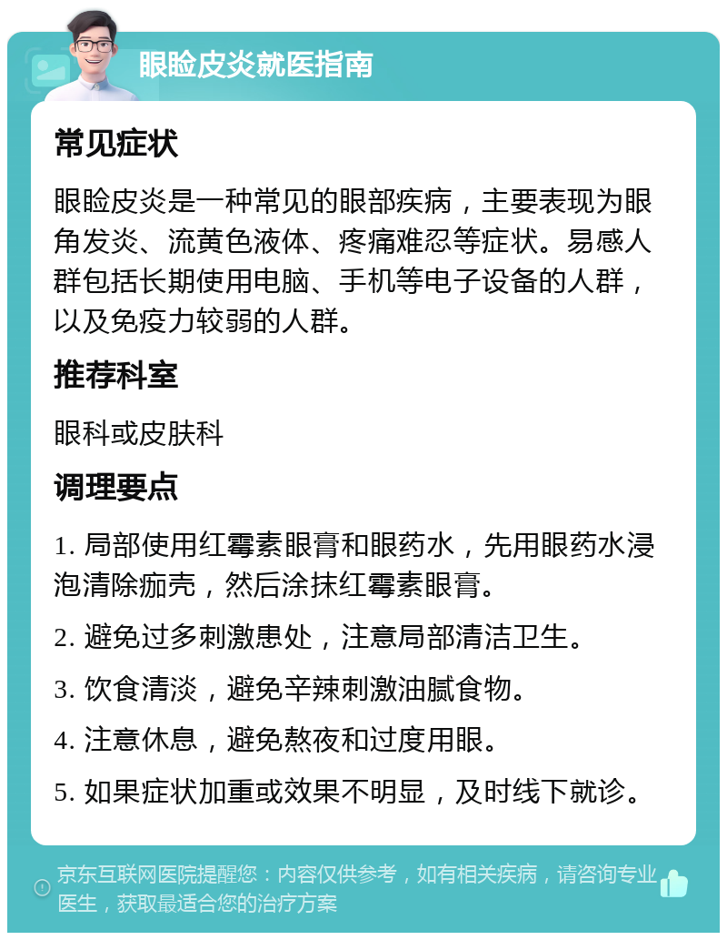 眼睑皮炎就医指南 常见症状 眼睑皮炎是一种常见的眼部疾病，主要表现为眼角发炎、流黄色液体、疼痛难忍等症状。易感人群包括长期使用电脑、手机等电子设备的人群，以及免疫力较弱的人群。 推荐科室 眼科或皮肤科 调理要点 1. 局部使用红霉素眼膏和眼药水，先用眼药水浸泡清除痂壳，然后涂抹红霉素眼膏。 2. 避免过多刺激患处，注意局部清洁卫生。 3. 饮食清淡，避免辛辣刺激油腻食物。 4. 注意休息，避免熬夜和过度用眼。 5. 如果症状加重或效果不明显，及时线下就诊。