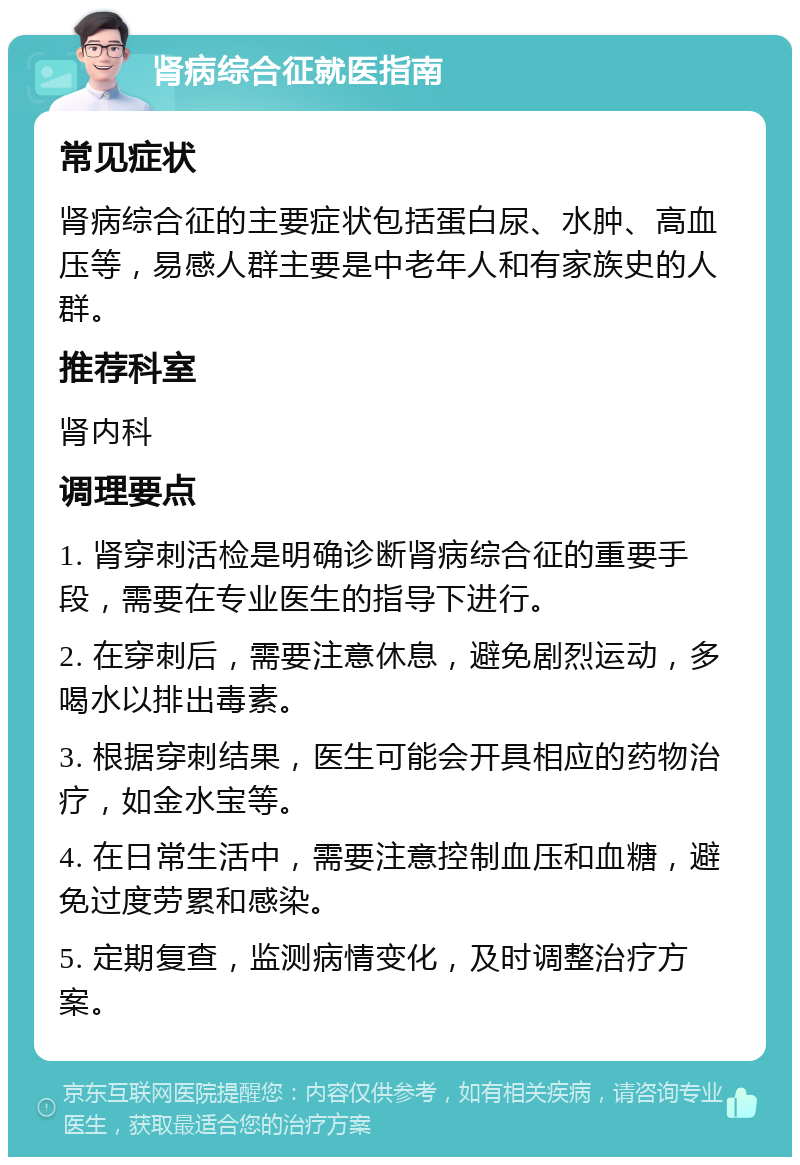 肾病综合征就医指南 常见症状 肾病综合征的主要症状包括蛋白尿、水肿、高血压等，易感人群主要是中老年人和有家族史的人群。 推荐科室 肾内科 调理要点 1. 肾穿刺活检是明确诊断肾病综合征的重要手段，需要在专业医生的指导下进行。 2. 在穿刺后，需要注意休息，避免剧烈运动，多喝水以排出毒素。 3. 根据穿刺结果，医生可能会开具相应的药物治疗，如金水宝等。 4. 在日常生活中，需要注意控制血压和血糖，避免过度劳累和感染。 5. 定期复查，监测病情变化，及时调整治疗方案。