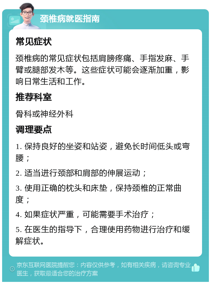 颈椎病就医指南 常见症状 颈椎病的常见症状包括肩膀疼痛、手指发麻、手臂或腿部发木等。这些症状可能会逐渐加重，影响日常生活和工作。 推荐科室 骨科或神经外科 调理要点 1. 保持良好的坐姿和站姿，避免长时间低头或弯腰； 2. 适当进行颈部和肩部的伸展运动； 3. 使用正确的枕头和床垫，保持颈椎的正常曲度； 4. 如果症状严重，可能需要手术治疗； 5. 在医生的指导下，合理使用药物进行治疗和缓解症状。