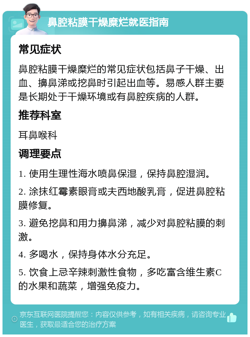 鼻腔粘膜干燥糜烂就医指南 常见症状 鼻腔粘膜干燥糜烂的常见症状包括鼻子干燥、出血、擤鼻涕或挖鼻时引起出血等。易感人群主要是长期处于干燥环境或有鼻腔疾病的人群。 推荐科室 耳鼻喉科 调理要点 1. 使用生理性海水喷鼻保湿，保持鼻腔湿润。 2. 涂抹红霉素眼膏或夫西地酸乳膏，促进鼻腔粘膜修复。 3. 避免挖鼻和用力擤鼻涕，减少对鼻腔粘膜的刺激。 4. 多喝水，保持身体水分充足。 5. 饮食上忌辛辣刺激性食物，多吃富含维生素C的水果和蔬菜，增强免疫力。