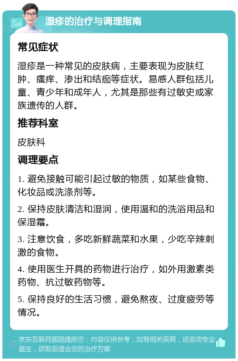 湿疹的治疗与调理指南 常见症状 湿疹是一种常见的皮肤病，主要表现为皮肤红肿、瘙痒、渗出和结痂等症状。易感人群包括儿童、青少年和成年人，尤其是那些有过敏史或家族遗传的人群。 推荐科室 皮肤科 调理要点 1. 避免接触可能引起过敏的物质，如某些食物、化妆品或洗涤剂等。 2. 保持皮肤清洁和湿润，使用温和的洗浴用品和保湿霜。 3. 注意饮食，多吃新鲜蔬菜和水果，少吃辛辣刺激的食物。 4. 使用医生开具的药物进行治疗，如外用激素类药物、抗过敏药物等。 5. 保持良好的生活习惯，避免熬夜、过度疲劳等情况。