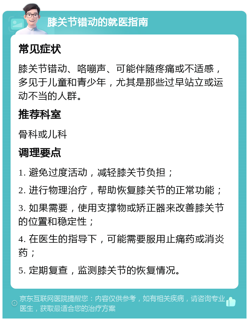 膝关节错动的就医指南 常见症状 膝关节错动、咯嘣声、可能伴随疼痛或不适感，多见于儿童和青少年，尤其是那些过早站立或运动不当的人群。 推荐科室 骨科或儿科 调理要点 1. 避免过度活动，减轻膝关节负担； 2. 进行物理治疗，帮助恢复膝关节的正常功能； 3. 如果需要，使用支撑物或矫正器来改善膝关节的位置和稳定性； 4. 在医生的指导下，可能需要服用止痛药或消炎药； 5. 定期复查，监测膝关节的恢复情况。