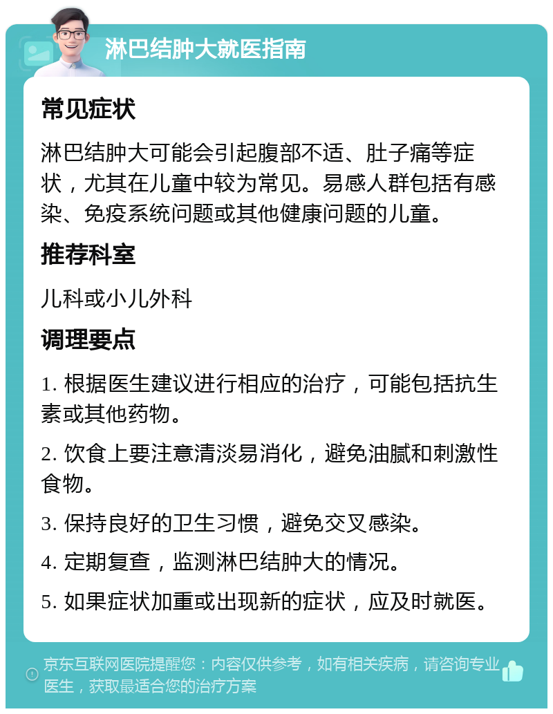 淋巴结肿大就医指南 常见症状 淋巴结肿大可能会引起腹部不适、肚子痛等症状，尤其在儿童中较为常见。易感人群包括有感染、免疫系统问题或其他健康问题的儿童。 推荐科室 儿科或小儿外科 调理要点 1. 根据医生建议进行相应的治疗，可能包括抗生素或其他药物。 2. 饮食上要注意清淡易消化，避免油腻和刺激性食物。 3. 保持良好的卫生习惯，避免交叉感染。 4. 定期复查，监测淋巴结肿大的情况。 5. 如果症状加重或出现新的症状，应及时就医。