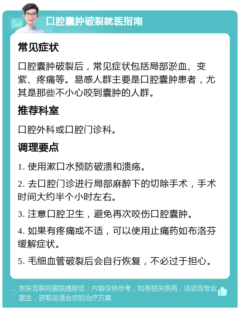 口腔囊肿破裂就医指南 常见症状 口腔囊肿破裂后，常见症状包括局部淤血、变紫、疼痛等。易感人群主要是口腔囊肿患者，尤其是那些不小心咬到囊肿的人群。 推荐科室 口腔外科或口腔门诊科。 调理要点 1. 使用漱口水预防破溃和溃疡。 2. 去口腔门诊进行局部麻醉下的切除手术，手术时间大约半个小时左右。 3. 注意口腔卫生，避免再次咬伤口腔囊肿。 4. 如果有疼痛或不适，可以使用止痛药如布洛芬缓解症状。 5. 毛细血管破裂后会自行恢复，不必过于担心。