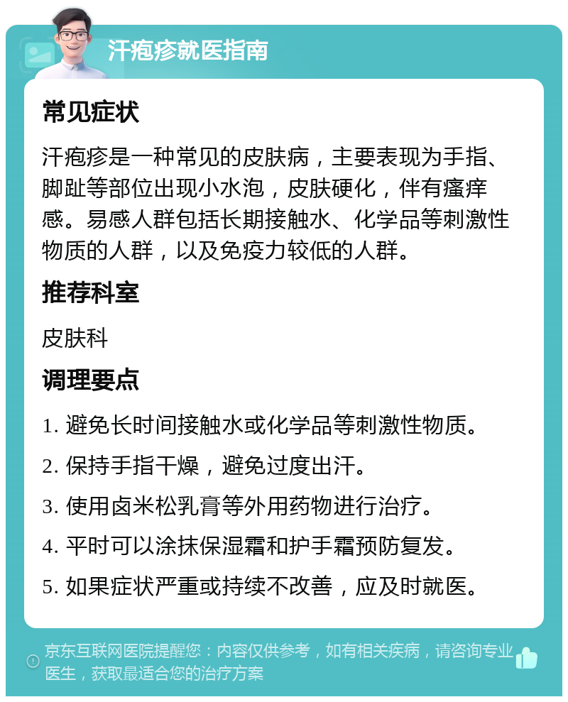 汗疱疹就医指南 常见症状 汗疱疹是一种常见的皮肤病，主要表现为手指、脚趾等部位出现小水泡，皮肤硬化，伴有瘙痒感。易感人群包括长期接触水、化学品等刺激性物质的人群，以及免疫力较低的人群。 推荐科室 皮肤科 调理要点 1. 避免长时间接触水或化学品等刺激性物质。 2. 保持手指干燥，避免过度出汗。 3. 使用卤米松乳膏等外用药物进行治疗。 4. 平时可以涂抹保湿霜和护手霜预防复发。 5. 如果症状严重或持续不改善，应及时就医。