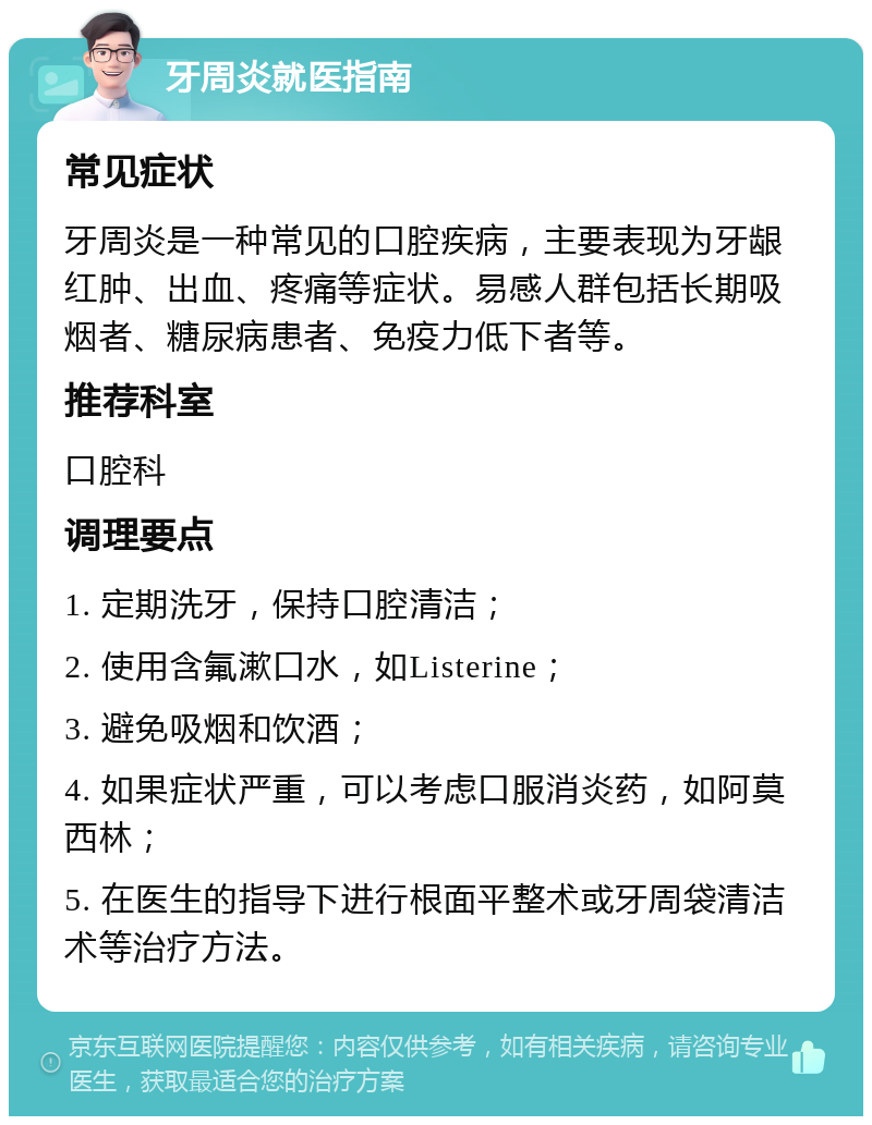 牙周炎就医指南 常见症状 牙周炎是一种常见的口腔疾病，主要表现为牙龈红肿、出血、疼痛等症状。易感人群包括长期吸烟者、糖尿病患者、免疫力低下者等。 推荐科室 口腔科 调理要点 1. 定期洗牙，保持口腔清洁； 2. 使用含氟漱口水，如Listerine； 3. 避免吸烟和饮酒； 4. 如果症状严重，可以考虑口服消炎药，如阿莫西林； 5. 在医生的指导下进行根面平整术或牙周袋清洁术等治疗方法。