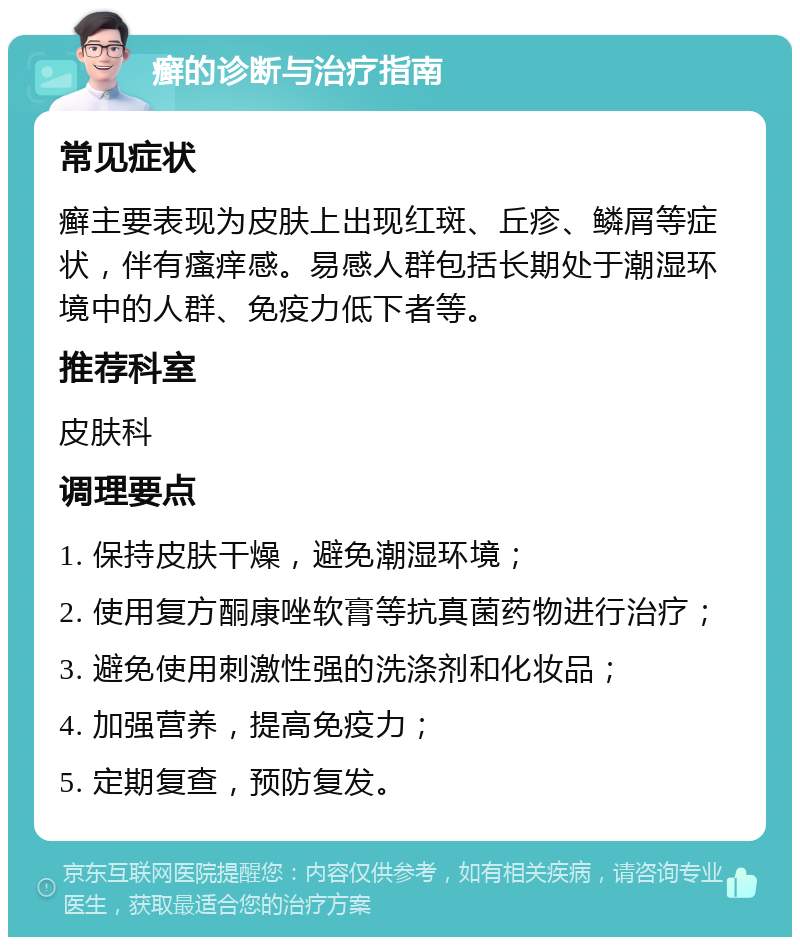 癣的诊断与治疗指南 常见症状 癣主要表现为皮肤上出现红斑、丘疹、鳞屑等症状，伴有瘙痒感。易感人群包括长期处于潮湿环境中的人群、免疫力低下者等。 推荐科室 皮肤科 调理要点 1. 保持皮肤干燥，避免潮湿环境； 2. 使用复方酮康唑软膏等抗真菌药物进行治疗； 3. 避免使用刺激性强的洗涤剂和化妆品； 4. 加强营养，提高免疫力； 5. 定期复查，预防复发。