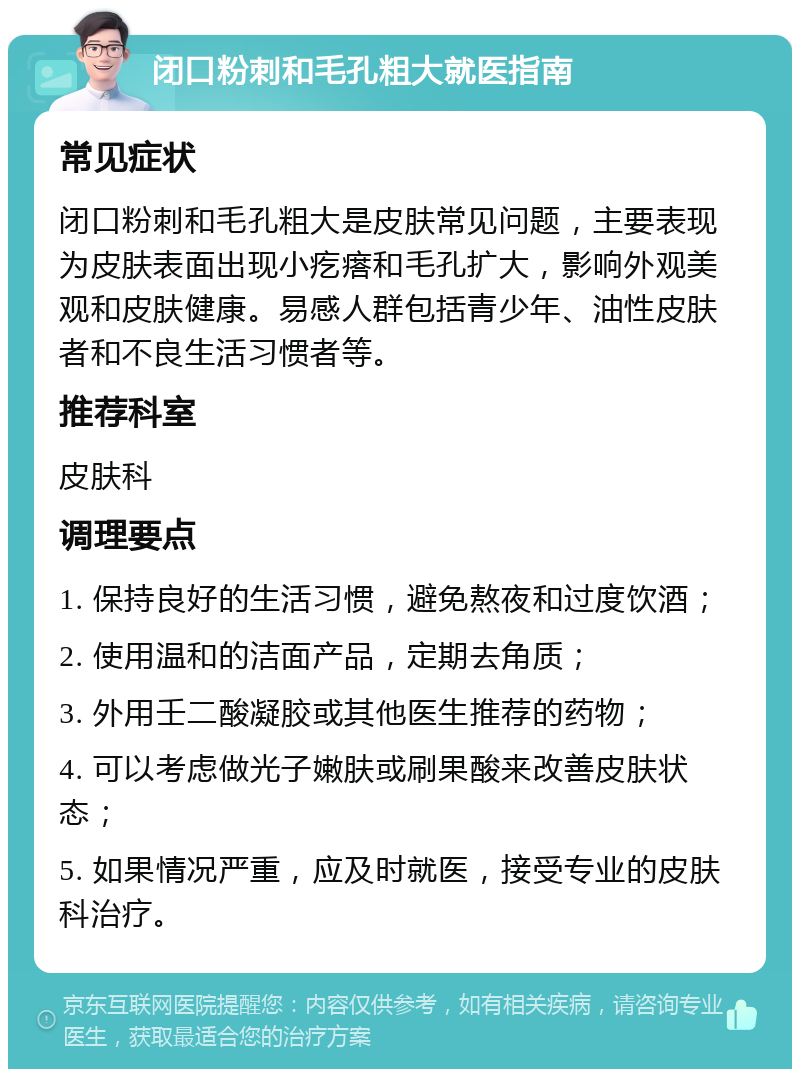 闭口粉刺和毛孔粗大就医指南 常见症状 闭口粉刺和毛孔粗大是皮肤常见问题，主要表现为皮肤表面出现小疙瘩和毛孔扩大，影响外观美观和皮肤健康。易感人群包括青少年、油性皮肤者和不良生活习惯者等。 推荐科室 皮肤科 调理要点 1. 保持良好的生活习惯，避免熬夜和过度饮酒； 2. 使用温和的洁面产品，定期去角质； 3. 外用壬二酸凝胶或其他医生推荐的药物； 4. 可以考虑做光子嫩肤或刷果酸来改善皮肤状态； 5. 如果情况严重，应及时就医，接受专业的皮肤科治疗。