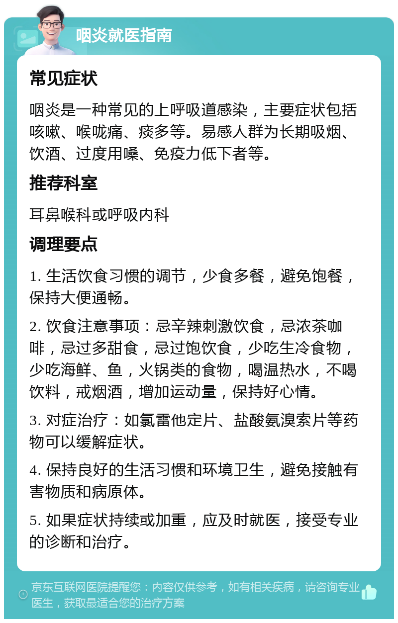 咽炎就医指南 常见症状 咽炎是一种常见的上呼吸道感染，主要症状包括咳嗽、喉咙痛、痰多等。易感人群为长期吸烟、饮酒、过度用嗓、免疫力低下者等。 推荐科室 耳鼻喉科或呼吸内科 调理要点 1. 生活饮食习惯的调节，少食多餐，避免饱餐，保持大便通畅。 2. 饮食注意事项：忌辛辣刺激饮食，忌浓茶咖啡，忌过多甜食，忌过饱饮食，少吃生冷食物，少吃海鲜、鱼，火锅类的食物，喝温热水，不喝饮料，戒烟酒，增加运动量，保持好心情。 3. 对症治疗：如氯雷他定片、盐酸氨溴索片等药物可以缓解症状。 4. 保持良好的生活习惯和环境卫生，避免接触有害物质和病原体。 5. 如果症状持续或加重，应及时就医，接受专业的诊断和治疗。