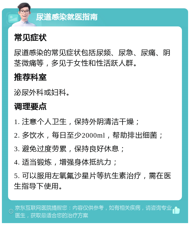 尿道感染就医指南 常见症状 尿道感染的常见症状包括尿频、尿急、尿痛、阴茎微痛等，多见于女性和性活跃人群。 推荐科室 泌尿外科或妇科。 调理要点 1. 注意个人卫生，保持外阴清洁干燥； 2. 多饮水，每日至少2000ml，帮助排出细菌； 3. 避免过度劳累，保持良好休息； 4. 适当锻炼，增强身体抵抗力； 5. 可以服用左氧氟沙星片等抗生素治疗，需在医生指导下使用。