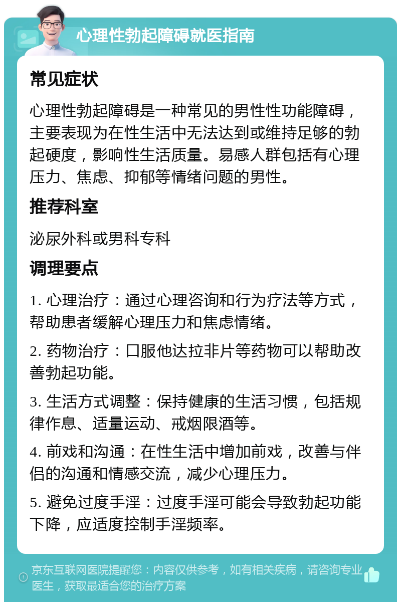 心理性勃起障碍就医指南 常见症状 心理性勃起障碍是一种常见的男性性功能障碍，主要表现为在性生活中无法达到或维持足够的勃起硬度，影响性生活质量。易感人群包括有心理压力、焦虑、抑郁等情绪问题的男性。 推荐科室 泌尿外科或男科专科 调理要点 1. 心理治疗：通过心理咨询和行为疗法等方式，帮助患者缓解心理压力和焦虑情绪。 2. 药物治疗：口服他达拉非片等药物可以帮助改善勃起功能。 3. 生活方式调整：保持健康的生活习惯，包括规律作息、适量运动、戒烟限酒等。 4. 前戏和沟通：在性生活中增加前戏，改善与伴侣的沟通和情感交流，减少心理压力。 5. 避免过度手淫：过度手淫可能会导致勃起功能下降，应适度控制手淫频率。