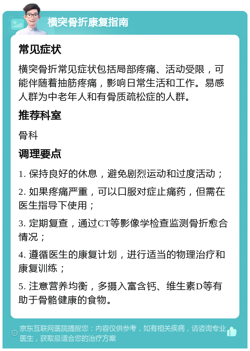 横突骨折康复指南 常见症状 横突骨折常见症状包括局部疼痛、活动受限，可能伴随着抽筋疼痛，影响日常生活和工作。易感人群为中老年人和有骨质疏松症的人群。 推荐科室 骨科 调理要点 1. 保持良好的休息，避免剧烈运动和过度活动； 2. 如果疼痛严重，可以口服对症止痛药，但需在医生指导下使用； 3. 定期复查，通过CT等影像学检查监测骨折愈合情况； 4. 遵循医生的康复计划，进行适当的物理治疗和康复训练； 5. 注意营养均衡，多摄入富含钙、维生素D等有助于骨骼健康的食物。